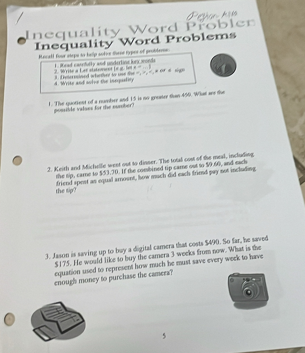 ean 
Inequality Word Proble 
Inequality Word Problems 
Resall four steps to help solve these types of problems: 
1. Read carstully and underline key words 
2. Writs a Let statement |6y,1 a x=10)
3. Determined whether to uss th )is =, , ,* os sp 
4. Write and solve the insquality 
1. The quotient of a number and 15 is no greater than 450. What are the 
possible values for the number? 
2. Keith and Michelle went out to dinner. The total cost of the meal, including 
the tip, came to $53.70. If the combined tip came out to $9.60, and each 
friend spent an equal amount, how much did each friend pay not including 
the tip? 
3. Jason is saving up to buy a digital camera that costs $490. So far, he saved
$175. He would like to buy the camera 3 weeks from now. What is the 
equation used to represent how much he must save every week to have 
enough money to purchase the camera? 
5