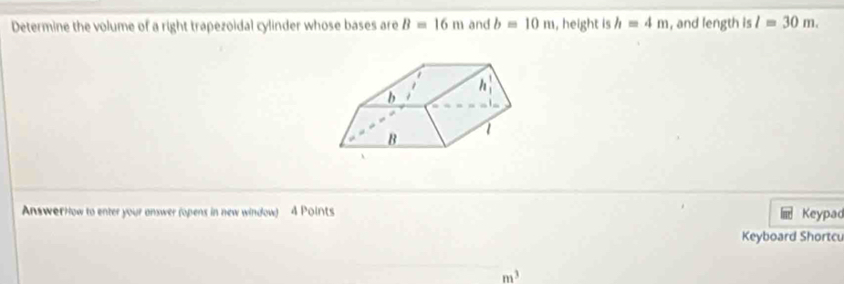 Determine the volume of a right trapezoidal cylinder whose bases are B=16m and b=10m , height is h=4m , and length is l=30m.
AnswerHow to enter your answer (opens in new window) 4 Points
Keypad
Keyboard Shortcu
m^3