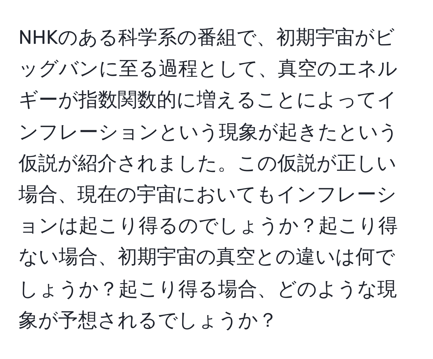 NHKのある科学系の番組で、初期宇宙がビッグバンに至る過程として、真空のエネルギーが指数関数的に増えることによってインフレーションという現象が起きたという仮説が紹介されました。この仮説が正しい場合、現在の宇宙においてもインフレーションは起こり得るのでしょうか？起こり得ない場合、初期宇宙の真空との違いは何でしょうか？起こり得る場合、どのような現象が予想されるでしょうか？