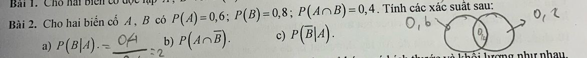 Bải 1. Cho hài biển có độ
Bài 2. Cho hai biến cố A , B có P(A)=0,6; P(B)=0,8; P(A∩ B)=0,4. Tính các xác suất sau:
a) P(B|A).
b) P(A∩ overline B). c) P(overline B|A). 
khái kợng như nhay