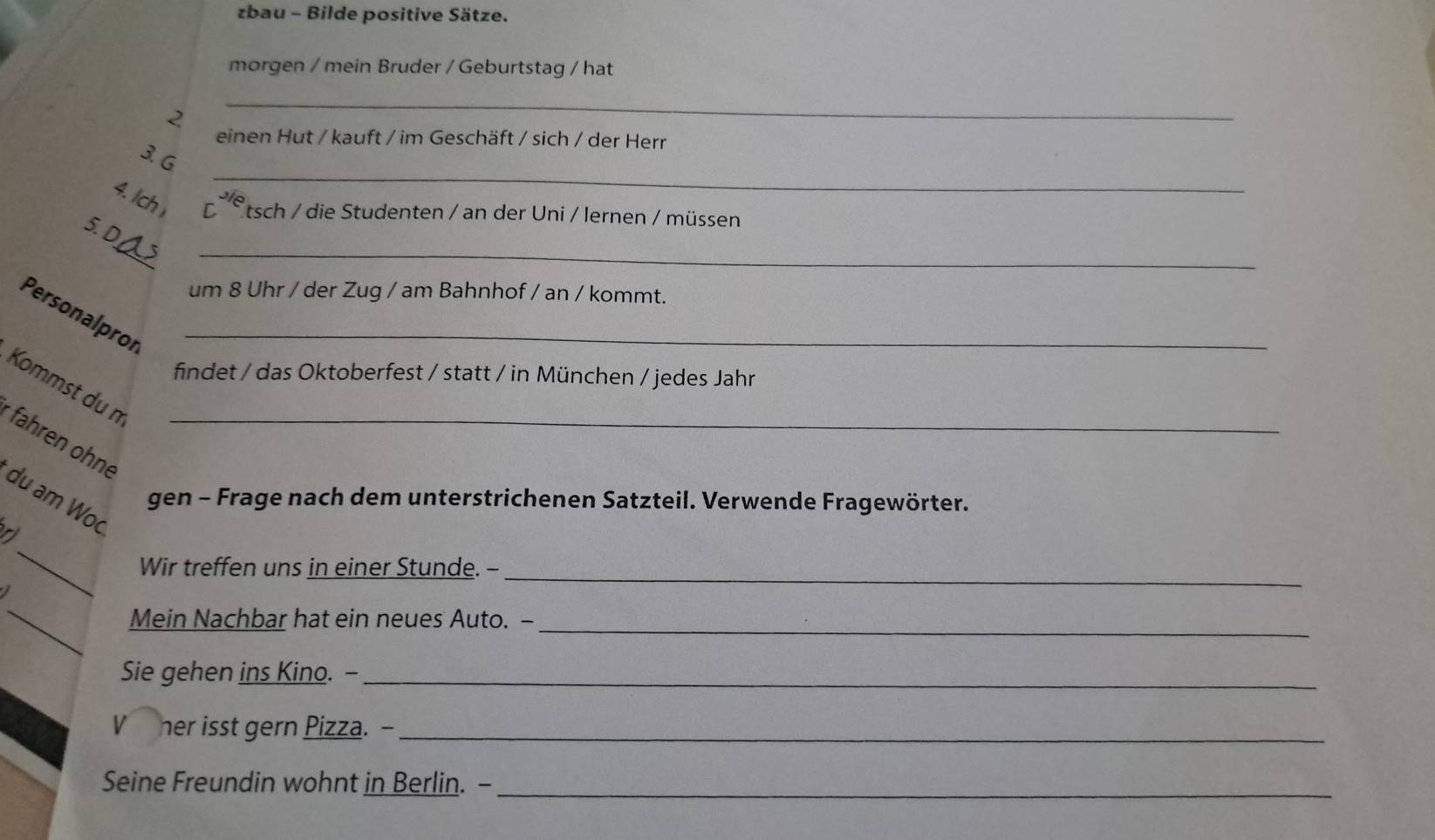 zbau - Bilde positive Sätze. 
morgen / mein Bruder / Geburtstag / hat 
2 
_ 
einen Hut / kauft / im Geschäft / sich / der Herr 
_ 
3. G 
4. Ich r^(2/6)
*tsch / die Studenten / an der Uni / lernen / müssen 
_ 
5. D 
um 8 Uhr / der Zug / am Bahnhof / an / kommt. 
Personalprof_ 
findet / das Oktoberfest / statt / in München / jedes Jahr 
Kommst du n 
* fahren ohne_ 
du am Wo 
gen - Frage nach dem unterstrichenen Satzteil. Verwende Fragewörter. 
_ 
Wir treffen uns in einer Stunde. --_ 
_ 
Mein Nachbar hat ein neues Auto. -_ 
Sie gehen ins Kino. -_ 
her isst gern Pizza. -_ 
Seine Freundin wohnt in Berlin. -_