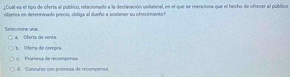 ¿Cuál es el tipo de oferta al público, relacionado a la declaración unilateral, en el que se menciona que el hecho de ofrecer al público
objetos en determinado precio, obliga al dueño a sostener su ofrecimiento?
Seleccione una:
a. Oferta de venta.
b. Oferta de compra.
c. Promesa de recompensa.
d. Concurso con promesa de recompensa.