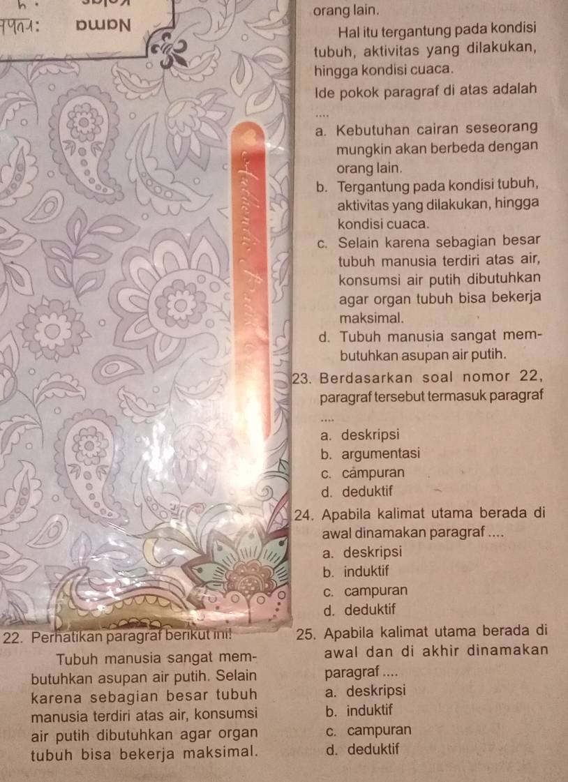 orang lain.
1991: DWDN
Hal itu tergantung pada kondisi
tubuh, aktivitas yang dilakukan,
hingga kondisi cuaca.
Ide pokok paragraf di atas adalah
…
a. Kebutuhan cairan seseorang
mungkin akan berbeda dengan
orang lain.
b. Tergantung pada kondisi tubuh,
aktivitas yang dilakukan, hingga
kondisi cuaca.
c. Selain karena sebagian besar
tubuh manusia terdiri atas air,
konsumsi air putih dibutuhkan
agar organ tubuh bisa bekerja
maksimal.
d. Tubuh manusia sangat mem-
butuhkan asupan air putih.
Berdasarkan soal nomor 22,
paragraf tersebut termasuk paragraf
a. deskripsi
b. argumentasi
c. campuran
d. deduktif
. Apabila kalimat utama berada di
awal dinamakan paragraf ....
a. deskripsi
b. induktif
c. campuran
d. deduktif
22. Perhatikan paragraf berikut ini!. Apabila kalimat utama berada di
awal dan di akhir dinamakan
bparagraf ....
karena sebagian besar tubuh a. deskripsi
manusia terdiri atas air, konsumsi b. induktif
air putih dibutuhkan agar organ c. campuran
tubuh bisa bekerja maksimal. d. deduktif