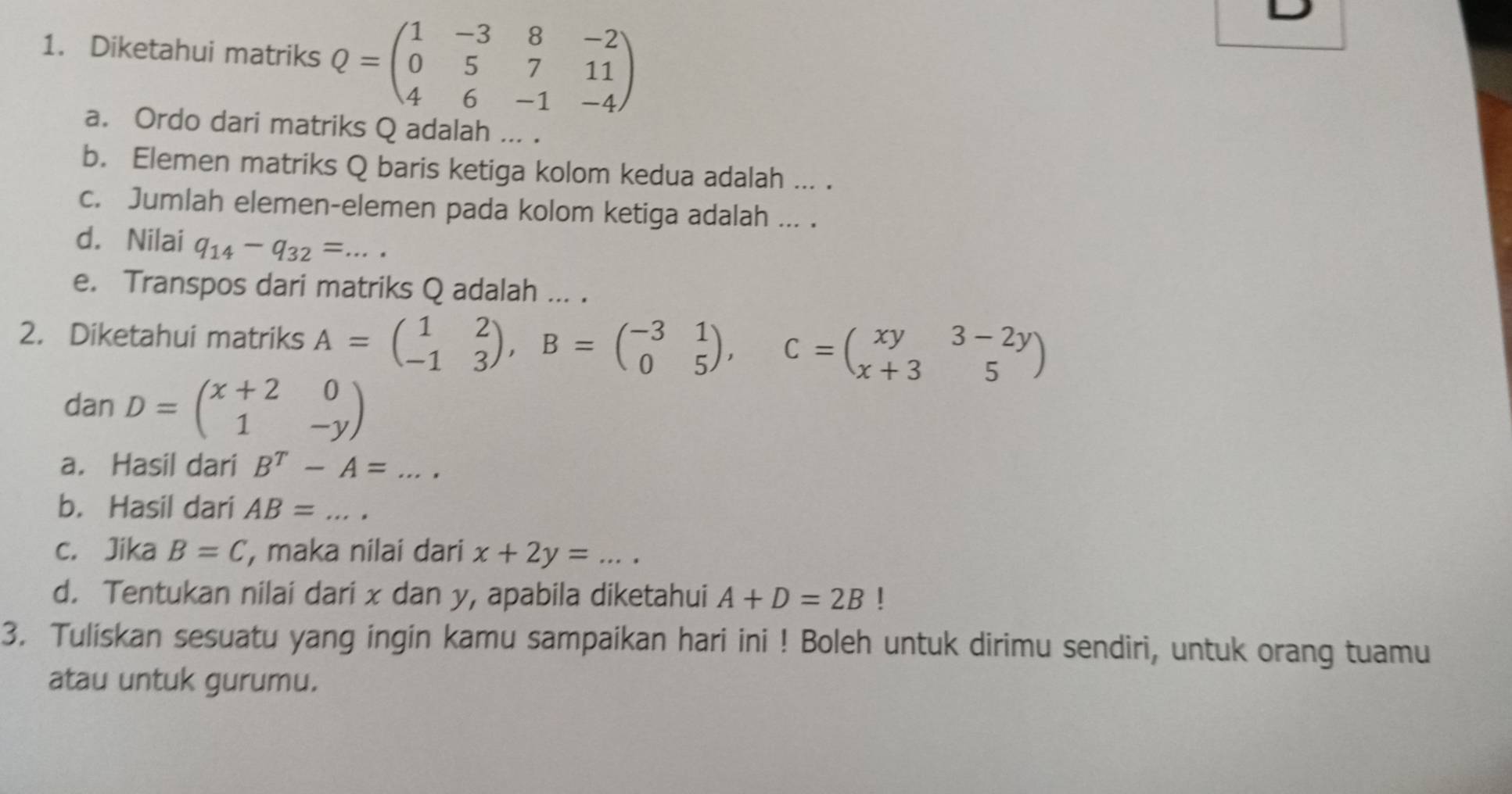 Diketahui matriks Q=beginpmatrix 1&-3&8&-2 0&5&7&11 4&6&-1&-4endpmatrix
a. Ordo dari matriks Q adalah ... . 
b. Elemen matriks Q baris ketiga kolom kedua adalah ... . 
c. Jumlah elemen-elemen pada kolom ketiga adalah ... . 
d. Nilai q_14-q_32= _ 
e. Transpos dari matriks Q adalah ... . 
2. Diketahui matriks A=beginpmatrix 1&2 -1&3endpmatrix , B=beginpmatrix -3&1 0&5endpmatrix , C=beginpmatrix xy&3-2y x+3&5endpmatrix
dan D=beginpmatrix x+2&0 1&-yendpmatrix
a. Hasil dari B^T-A=... 
b. Hasil dari AB= _  ... 
c. Jika B=C , maka nilai dari x+2y=... _ 
d. Tentukan nilai dari x dan y, apabila diketahui A+D=2B! 
3. Tuliskan sesuatu yang ingin kamu sampaikan hari ini ! Boleh untuk dirimu sendiri, untuk orang tuamu 
atau untuk gurumu.