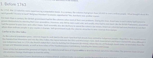 Before 1763 
By 1750, the 13 colonies were experiencing a population boom. In a century, the colonies had grown from 50,000 to over a million people. What brought about this 
rapid growth? Access to land? Religious freedom? Economic opportunity? Yes, but there was another reason. 
For more than a century, the British government had let the colonies solve most of their own problems. During this time, Americans in each colony had learned to 
govern themselves by electing their own assemblies. However, only White men could vote, and usually, they had to own land. Like the British Parliament, assemblies 
had the power to pass laws and collect taxes. Each assembly also decided how to spend the colony's tax money. American colonists had more freedom to run their 
alfairs than ordinary people in any country in Europe. Self-government made the colonies attractive to new colonists from Europe. 
Conflict in the Ohio Valley 
As the colonial population grew, colonists began to seek land to the west—land that had already been settled by Indigenous peoples. Regardless, they moved across 
the Appalachian Mountains and into the Ohio Valley, the region between the Ohio and Mississippi rivers. Both Great Britain and France claimed this area, although (t 
was Indigenous land. In 1754, the French staked their claim by building Fort Duquesne (du-KANE), where the city of Pittsburgh stands today, on land taken from the 
Lenape and Shawnee people, as well as from tribes of the Haudenosaunee Confederacy, including the Seneca and Cayuga. 
News of the fort alarmed the governor of Virginía. He ordered a small force of Virgin'a militia to drive the French out of the Ohio Valley. The governor chose 22-year - 
old volunteer George Wash'ngton to lead the militia. 
Today many remember Georee Washineton as a famous Patrint a military leader an enslaver and the