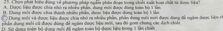 Chọn phát biêu đúng về phương pháp ngầm phân đoạn trong chiết xuất hoạt chất từ dược liệu?
A. Dược liệu được chia nhỏ ra nhiều phần, dung môi được dùng toàn bộ 1 lần
B. Dung môi được chia thành nhiều phần, dược liệu được dùng toàn bộ 1 lần
C Dung môi và dược liệu được chia nhỏ ra nhiều phần, phần dung môi mới được dùng để ngâm dược liệu cũ
phần dung môi cũ được dùng để ngâm dược liệu mới, sau đó gom chung các dịch chiết.
D. Sử dung toàn bộ dung mỗi để ngâm toàn bộ dược liệu trong 1 lần chiết