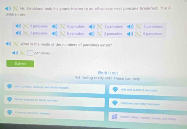 Mr. Strickland took his grandchildren to an all-you-can-eat pancake breakfast. The 8
children ate:
6 pancakes 4 pancakes 5 pancakes 5 pancakes
5 pancakes 6 pancakes 3 pancakes 5 pancakes
What is the mode of the numbers of pancakes eaten?
pancakes
Submit
Work it out
Not feeling ready yet? These can help:
Add, subtract, multiply, and divide integers Add and subtract decimals
Divide desimals by whole numbers Compore and ender dacimals
Compare and onler integers Lesson: Mean, median, mode, and range