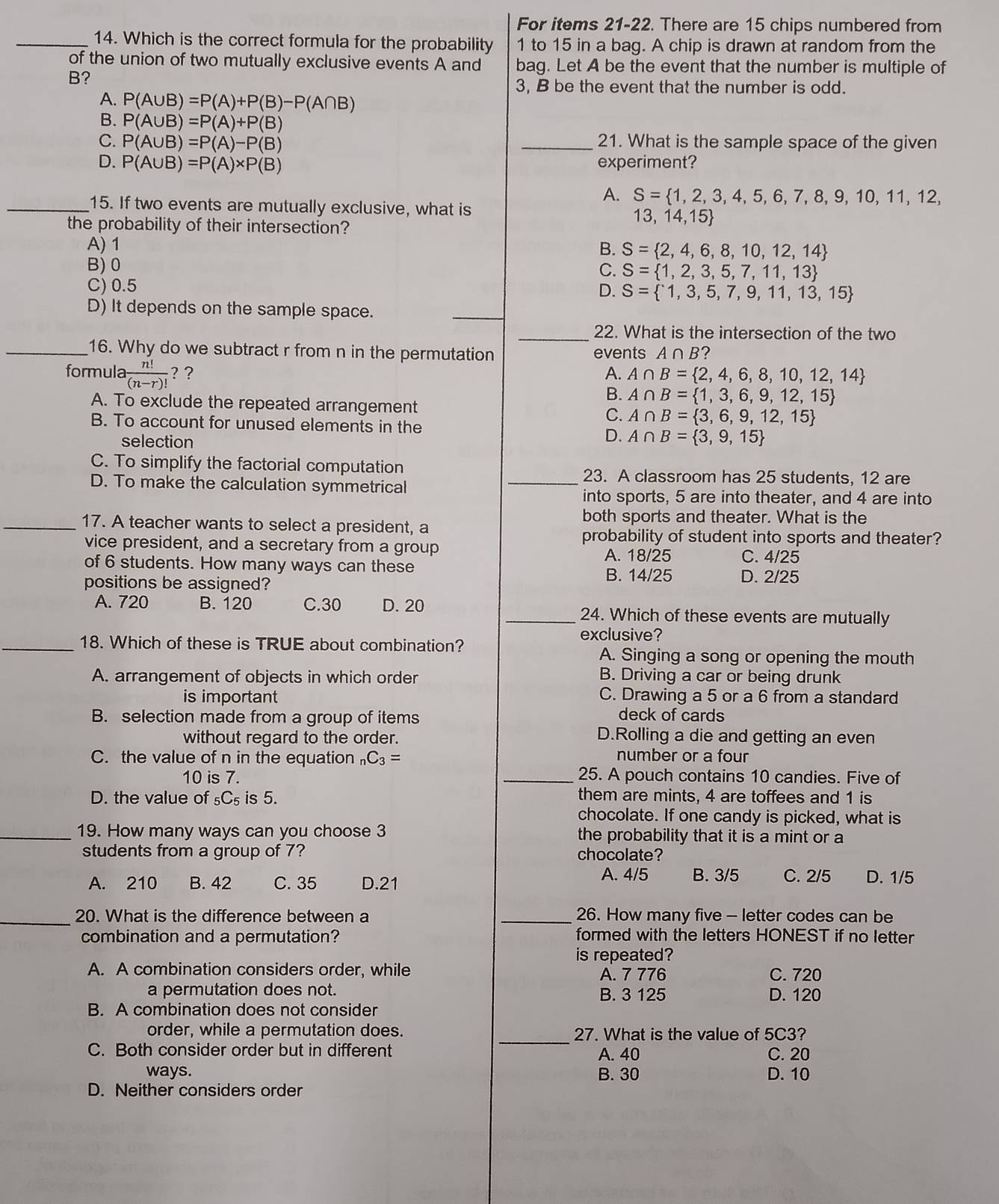 For items 21-22. There are 15 chips numbered from
_14. Which is the correct formula for the probability 1 to 15 in a bag. A chip is drawn at random from the
of the union of two mutually exclusive events A and bag. Let A be the event that the number is multiple of
B?
A. P(A∪ B)=P(A)+P(B)-P(A∩ B)
3, B be the event that the number is odd.
B. P(A∪ B)=P(A)+P(B)
C. P(A∪ B)=P(A)-P(B) _21. What is the sample space of the given
D. P(A∪ B)=P(A)* P(B) experiment?
A. S= 1,2,3,4,5,6,7,8,9,10,11,12,
_15. If two events are mutually exclusive, what is
the probability of their intersection?
13,14,15
A) 1
B. S= 2,4,6,8,10,12,14
B) 0
C. S= 1,2,3,5,7,11,13
C) 0.5 D. S= 1,3,5,7,9,11,13,15
D) It depends on the sample space.
_
_22. What is the intersection of the two
_16. Why do we subtract r from n in the permutation events A∩ B ?
formula  n!/(n-r)!  ? ? A. A∩ B= 2,4,6,8,10,12,14
A. To exclude the repeated arrangement
B. A∩ B= 1,3,6,9,12,15
C. A∩ B= 3,6,9,12,15
B. To account for unused elements in the
D.
selection A∩ B= 3,9,15
C. To simplify the factorial computation
_23. A classroom has 25 students, 12 are
D. To make the calculation symmetrical
into sports, 5 are into theater, and 4 are into
both sports and theater. What is the
_17. A teacher wants to select a president, a
probability of student into sports and theater?
vice president, and a secretary from a group C. 4/25
A. 18/25
of 6 students. How many ways can these
B. 14/25
positions be assigned? D. 2/25
A. 720 B. 120 C.30 D. 20 _24. Which of these events are mutually
_18. Which of these is TRUE about combination?
exclusive?
A. Singing a song or opening the mouth
A. arrangement of objects in which order B. Driving a car or being drunk
is important C. Drawing a 5 or a 6 from a standard
B. selection made from a group of items
deck of cards
without regard to the order. D.Rolling a die and getting an even
C. the value of n in the equation C_3= number or a four
10 is 7. _25. A pouch contains 10 candies. Five of
D. the value of _5C_5 is 5. them are mints, 4 are toffees and 1 is
chocolate. If one candy is picked, what is
_19. How many ways can you choose 3 the probability that it is a mint or a
students from a group of 7? chocolate?
A. 4/5 B. 3/5 C. 2/5
A. 210 B. 42 C. 35 D.21 D. 1/5
_20. What is the difference between a _26. How many five - letter codes can be
combination and a permutation? formed with the letters HONEST if no letter
is repeated?
A. A combination considers order, while A. 7 776 C. 720
a permutation does not. B. 3 125 D. 120
B. A combination does not consider
order, while a permutation does. _27. What is the value of 5C3?
C. Both consider order but in different A. 40 C. 20
ways. B. 30 D. 10
D. Neither considers order