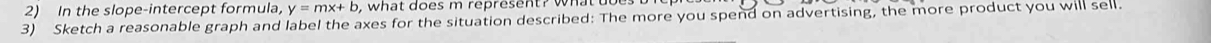 In the slope-intercept formula, y=mx+b , what does m represent? w 
3) Sketch a reasonable graph and label the axes for the situation described: The more you spend on advertising, the more product you will sell.