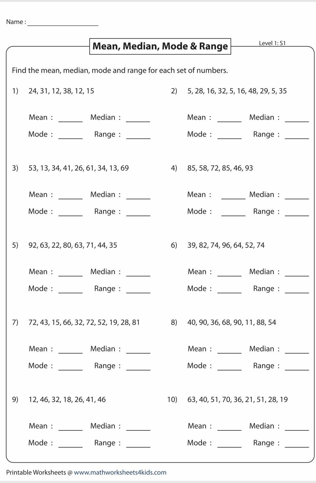 Name :_ 
Mean, Median, Mode & Range Level 1: S1 
Find the mean, median, mode and range for each set of numbers. 
1) 24, 31, 12, 38, 12, 15 2) 5, 28, 16, 32, 5, 16, 48, 29, 5, 35
Mean : _Median : _Mean : _Median :_ 
Mode : _Range : _Mode : _Range :_ 
3) 53, 13, 34, 41, 26, 61, 34, 13, 69 4) 85, 58, 72, 85, 46, 93
Mean : _Median : _Mean : _Median :_ 
Mode : _Range : _Mode : _Range :_ 
5) 92, 63, 22, 80, 63, 71, 44, 35 6) 39, 82, 74, 96, 64, 52, 74
_ 
_ 
_ 
_ 
Mean : Median : Mean : Median : 
Mode : _Range : _Mode : _Range :_ 
7) 72, 43, 15, 66, 32, 72, 52, 19, 28, 81 8) 40, 90, 36, 68, 90, 11, 88, 54
Mean : _Median : _Mean : _Median :_ 
Mode : _Range : _Mode : _Range :_ 
9) 12, 46, 32, 18, 26, 41, 46 10) 63, 40, 51, 70, 36, 21, 51, 28, 19
Mean : _Median : _Mean : _Median :_ 
Mode : _Range : _Mode : _Range :_ 
Printable Worksheets @ www.mathworksheets4kids.com