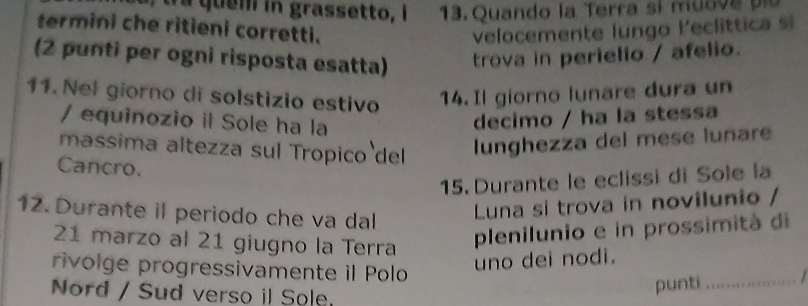 tra queilí in grassetto, i 13. Quando la Terra sí muove plu 
termini che ritieni corretti. velocemente lungo leclittica s 
(2 punti per ogni risposta esatta) 
trova in perielio / afelio. 
11. Nel giorno di solstizio estivo 
14. Il giorno lunare dura un 
/ equinozio il Sole ha la 
decimo / ha la stessa 
massima altezza sul Tropico del 
lunghezza del mese lunare 
Cancro. 
15. Durante le eclissi di Sole la 
12. Durante il periodo che va dal 
Luna si trova in novilunio / 
21 marzo al 21 giugno la Terra 
plenilunio e in prossimità di 
rivolge progressivamente il Polo 
uno dei nodi. 
1 
Nord / Sud verso il Sole 
punti_