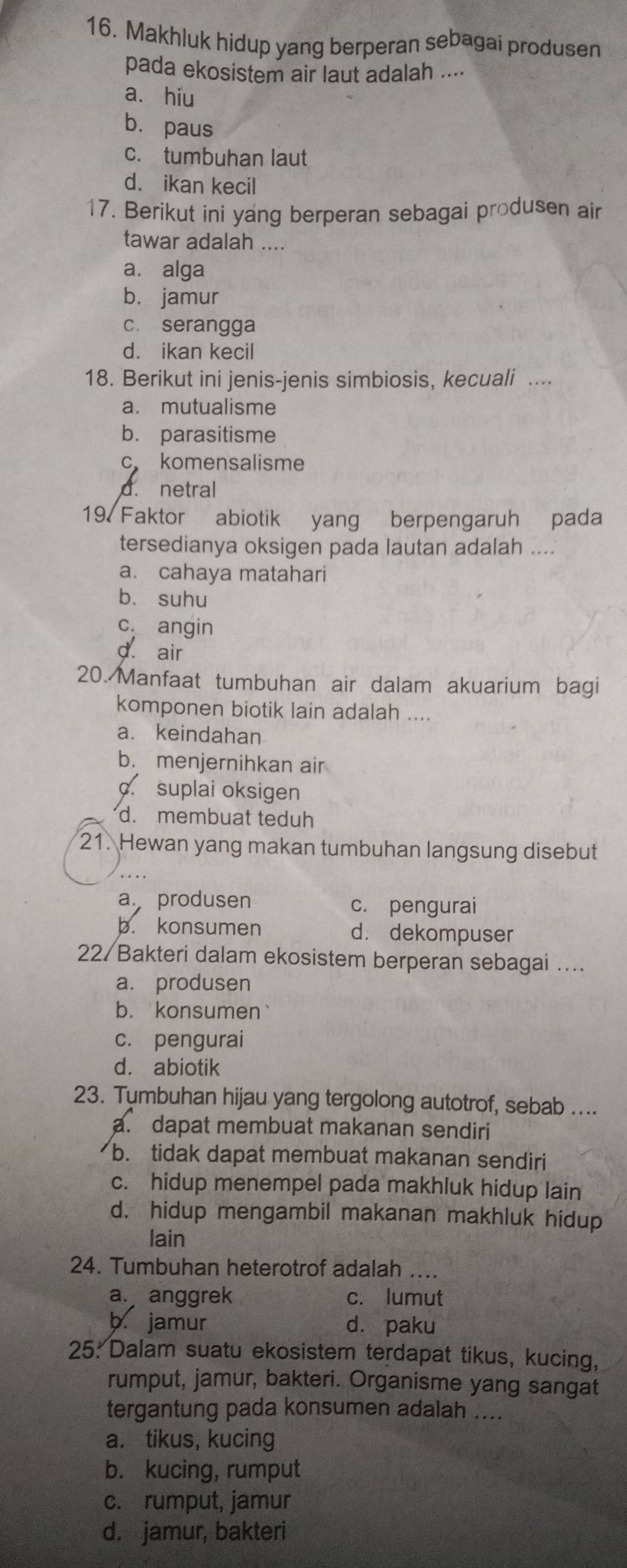 Makhluk hidup yang berperan sebagai produsen
pada ekosistem air laut adalah ....
a. hiu
bù paus
c. tumbuhan laut
d. ikan kecil
17. Berikut ini yang berperan sebagai produsen air
tawar adalah ....
a. alga
b. jamur
c. serangga
d. ikan kecil
18. Berikut ini jenis-jenis simbiosis, kecuali ....
a. mutualisme
b. parasitisme
c komensalisme
d. netral
19. Faktor abiotik yang berpengaruh pada
tersedianya oksigen pada lautan adalah ....
a. cahaya matahari
bù suhu
c. angin
d air
20. Manfaat tumbuhan air dalam akuarium bagi
komponen biotik lain adalah ....
a. keindahan
b. menjernihkan air. suplai oksigen
d. membuat teduh
21. Hewan yang makan tumbuhan langsung disebut
a produsen c. pengurai
b. konsumen d. dekompuser
22/ Bakteri dalam ekosistem berperan sebagai ...
a. produsen
b. konsumen`
c. pengurai
d. abiotik
23. Tumbuhan hijau yang tergolong autotrof, sebab ....
a. dapat membuat makanan sendiri
b. tidak dapat membuat makanan sendiri
c. hidup menempel pada makhluk hidup lain
d. hidup mengambil makanan makhluk hidup
lain
24. Tumbuhan heterotrof adalah ....
a. anggrek c. lumut
b jamur dà paku
25: Dalam suatu ekosistem terdapat tikus, kucing,
rumput, jamur, bakteri. Organisme yang sangat
tergantung pada konsumen adalah ....
a. tikus, kucing
b. kucing, rumput
c. rumput, jamur
d. jamur, bakteri