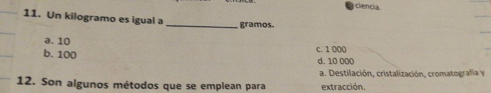 ciencia.
11. Un kilogramo es igual a
_gramos.
a. 10
b. 100
c. 1 000
d. 10 000
a. Destilación, cristalización, cromatografía y
12. Son algunos métodos que se emplean para extracción.