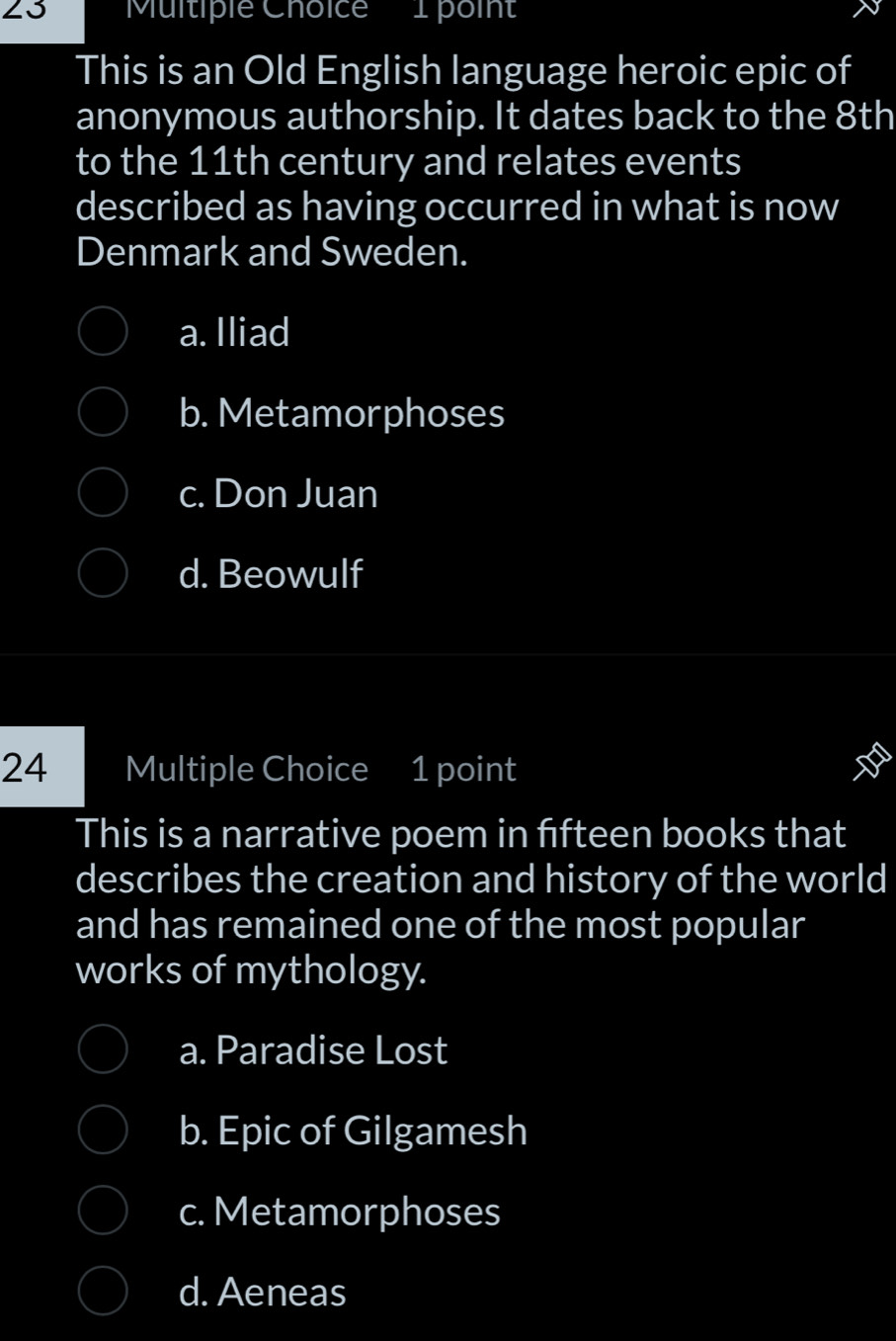 23 'Multiple Choice 1 poin'
This is an Old English language heroic epic of
anonymous authorship. It dates back to the 8th
to the 11th century and relates events
described as having occurred in what is now
Denmark and Sweden.
a. Iliad
b. Metamorphoses
c. Don Juan
d. Beowulf
24 Multiple Choice 1 point
This is a narrative poem in fifteen books that
describes the creation and history of the world
and has remained one of the most popular
works of mythology.
a. Paradise Lost
b. Epic of Gilgamesh
c. Metamorphoses
d. Aeneas