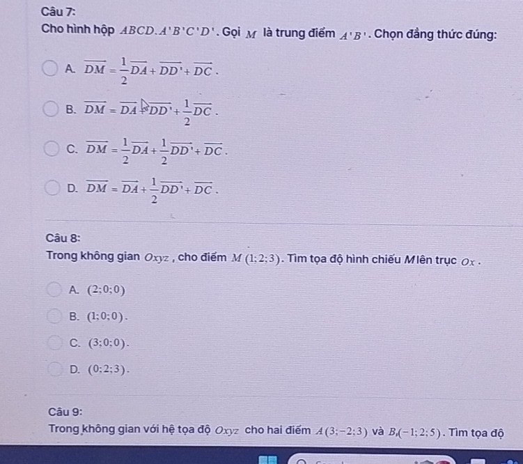 Cho hình hộp ABCD. A'B'C'D'. Gọi M là trung điểm A'B'. Chọn đẳng thức đúng:
A. vector DM= 1/2 vector DA+vector DD'+vector DC.
B. overline DM=overline DA=overline DD'+ 1/2 overline DC.
C. overline DM= 1/2 overline DA+ 1/2 overline DD'+overline DC.
D. overline DM=overline DA+ 1/2 vector DD'+vector DC. 
Câu 8:
Trong không gian Oxyz , cho điểm M(1;2;3). Tìm tọa độ hình chiếu Mlên trục 0x.
A. (2;0;0)
B. (1;0;0).
C. (3;0;0).
D. (0:2;3). 
Câu 9:
Trong không gian với hệ tọa độ Oxyz cho hai điểm A(3;-2;3) và B_1(-1;2;5) Tìm tọa độ