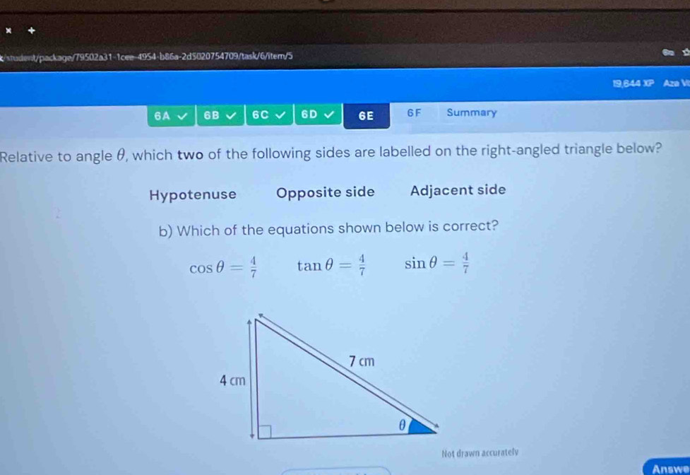 6A 6B 6C 6D 6E 6F Summary
Relative to angle θ, which two of the following sides are labelled on the right-angled triangle below?
Hypotenuse Opposite side Adjacent side
b) Which of the equations shown below is correct?
cos θ = 4/7  tan θ = 4/7  sin θ = 4/7 
Not drawn accurately
Answe