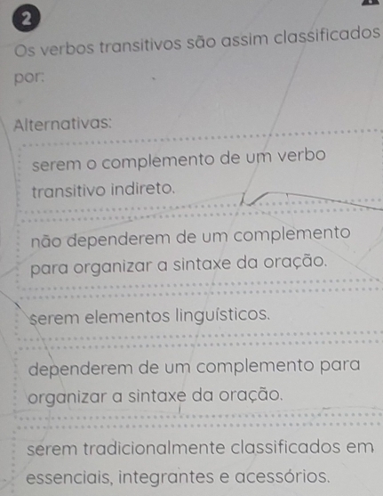 Os verbos transitivos são assim classificados
por:
Alternativas:
serem o complemento de um verbo
transitivo indireto.
não dependerem de um complemento
para organizar a sintaxe da oração.
serem elementos linguísticos.
dependerem de um complemento para
organizar a sintaxe da oração.
serem tradicionalmente classificados em
essenciais, integrantes e acessórios.