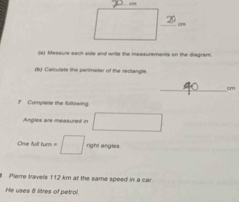 cm
_ cm
(a) Measure each side and write the measurements on the diagram. 
(b) Calculate the perimeter of the rectangle. 
_ cm
7 Complete the following. 
Angles are measured in □
One full turn=□ right angles. 
8 Pierre travels 112 km at the same speed in a car. 
He uses 8 litres of petrol.