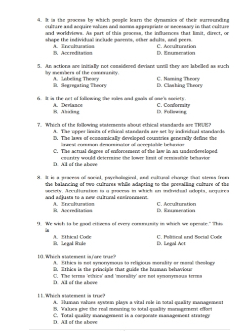 It is the process by which people learn the dynamics of their surrounding
culture and acquire values and norms appropriate or necessary in that culture
and worldviews. As part of this process, the influences that limit, direct, or
shape the individual include parents, other adults, and peers.
A. Enculturation C. Acculturation
B. Accreditation D. Enumeration
5. An actions are initially not considered deviant until they are labelled as such
by members of the community.
A. Labeling Theory C. Naming Theory
B. Segregating Theory D. Clashing Theory
6. It is the act of following the roles and goals of one's society.
A. Deviance C. Conformity
B. Abiding D. Following
7. Which of the following statements about ethical standards are TRUE?
A. The upper limits of ethical standards are set by individual standards
B. The laws of economically developed countries generally define the
lowest common denominator of acceptable behavior
C. The actual degree of enforcement of the law in an underdeveloped
country would determine the lower limit of remissible behavior
D. All of the above
8. It is a process of social, psychological, and cultural change that stems from
the balancing of two cultures while adapting to the prevailing culture of the
society. Acculturation is a process in which an individual adopts, acquires
and adjusts to a new cultural environment.
A. Enculturation C. Acculturation
B. Accreditation D. Enumeration
9. We wish to be good citizens of every community in which we operate." This
is
A. Ethical Code C. Political and Social Code
B. Legal Rule D. Legal Act
10.Which statement is/are true?
A. Ethics is not synonymous to religious morality or moral theology
B. Ethics is the principle that guide the human behaviour
C. The terms 'ethics' and 'morality' are not synonymous terms
D. All of the above
11.Which statement is true?
A. Human values system plays a vital role in total quality management
B. Values give the real meaning to total quality management effort
C. Total quality management is a corporate management strategy
D. All of the above