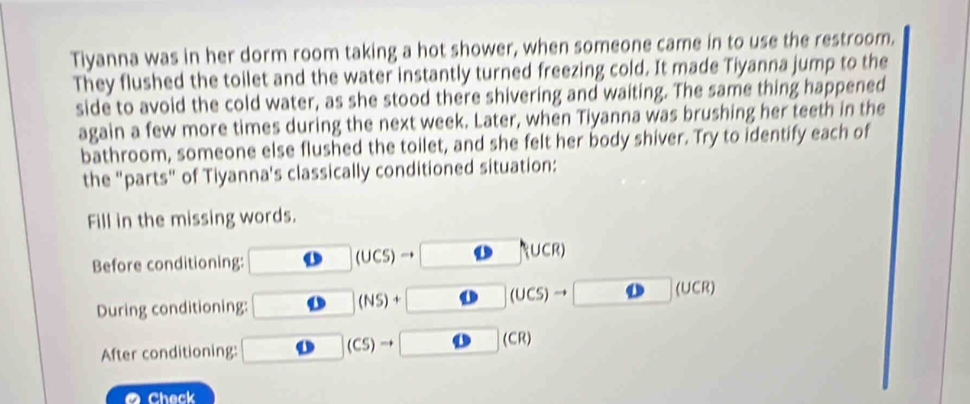 Tiyanna was in her dorm room taking a hot shower, when someone came in to use the restroom. 
They flushed the tollet and the water instantly turned freezing cold. It made Tiyanna jump to the 
side to avoid the cold water, as she stood there shivering and waiting. The same thing happened 
again a few more times during the next week. Later, when Tiyanna was brushing her teeth in the 
bathroom, someone else flushed the toilet, and she felt her body shiver. Try to identify each of 
the "parts" of Tiyanna's classically conditioned situation: 
Fill in the missing words.
(UCS)
Before conditioning: R∪CR)
(UCS)
(UCR)
During conditioning:
(NS)+
(CR)
After conditioning:
(CS)to
Check