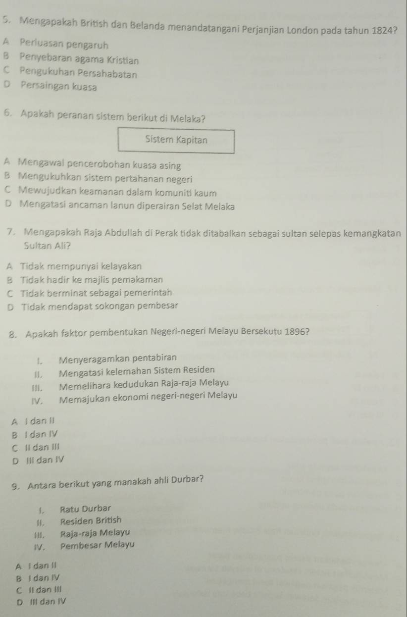 Mengapakah British dan Belanda menandatangani Perjanjian London pada tahun 1824?
A Perluasan pengaruh
B Penyebaran agama Kristian
C Pengukuhan Persahabatan
D Persaingan kuasa
6. Apakah peranan sistem berikut di Melaka?
Sistem Kapitan
A Mengawal pencerobohan kuasa asing
B Mengukuhkan sistem pertahanan negeri
C Mewujudkan keamanan dalam komuniti kaum
D Mengatasi ancaman lanun diperairan Selat Melaka
7. Mengapakah Raja Abdullah di Perak tidak ditabalkan sebagai sultan selepas kemangkatan
Sultan Ali?
A Tidak mempunyai kelayakan
B Tidak hadir ke majlis pemakaman
C Tidak berminat sebagai pemerintah
D Tidak mendapat sokongan pembesar
8. Apakah faktor pembentukan Negeri-negeri Melayu Bersekutu 1896?
I. Menyeragamkan pentabiran
II. Mengatasi kelemahan Sistem Residen
III. Memelihara kedudukan Raja-raja Melayu
IV. Memajukan ekonomi negeri-negeri Melayu
A l dan II
B I dan IV
C ll dan III
D III dan IV
9. Antara berikut yang manakah ahli Durbar?
I. Ratu Durbar
II. Residen British
III. Raja-raja Melayu
IV. Pembesar Melayu
A l dan II
B l dan IV
C ll dan Ill
D III dan IV