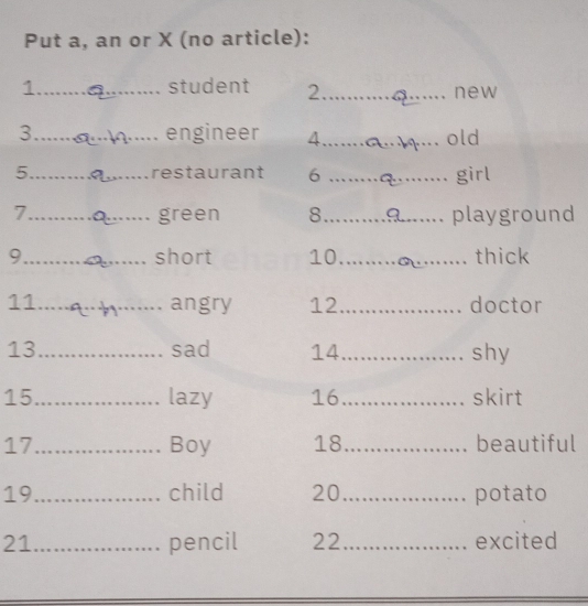 Put a, an or X (no article): 
1._ student 2_ _new 
3_ engineer 4_ old 
5_ _restaurant 6 _girl 
7_ green 8_ playground 
9 __short 10_ _thick 
11_ angry 12_ doctor 
13_ sad 14_ shy 
15_ lazy 16_ skirt 
17_ . Boy 18_ beautiful 
19_ child 20 _potato 
21_ pencil 22_ excited