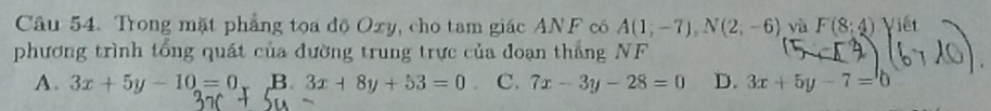 Trong mặt phẳng tọa độ Oxy, cho tam giác ANF có A(1;-7), N(2;-6) yà F(8:4) Viết
phương trình tổng quát của đường trung trực của đoạn thắng NF
A. 3x+5y-10=0 B 3x+8y+53=0 C. 7x-3y-28=0 D. 3x+5y-7=0