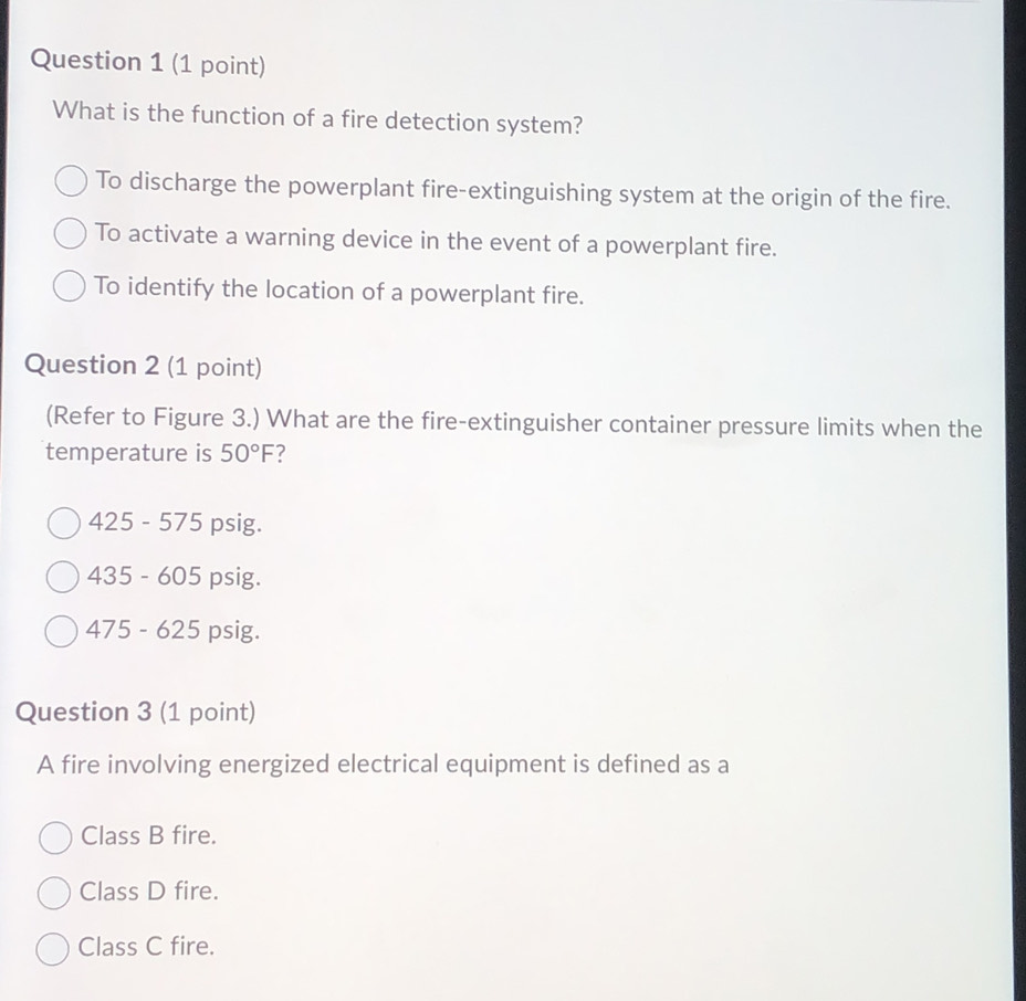 What is the function of a fire detection system?
To discharge the powerplant fire-extinguishing system at the origin of the fire.
To activate a warning device in the event of a powerplant fire.
To identify the location of a powerplant fire.
Question 2 (1 point)
(Refer to Figure 3.) What are the fire-extinguisher container pressure limits when the
temperature is 50°F ?
425 - 575 psig.
435 - 605 psig.
475 - 625 psig.
Question 3 (1 point)
A fire involving energized electrical equipment is defined as a
Class B fire.
Class D fire.
Class C fire.