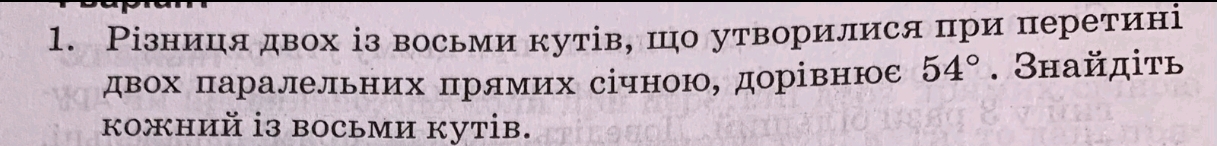 Різниця двох із восьми кутів, шо утворилися при перетині 
двох πаралельних πрямих січною, дорівнюе 54°. Знайдіτь 
кожний i3 восьми куtів.