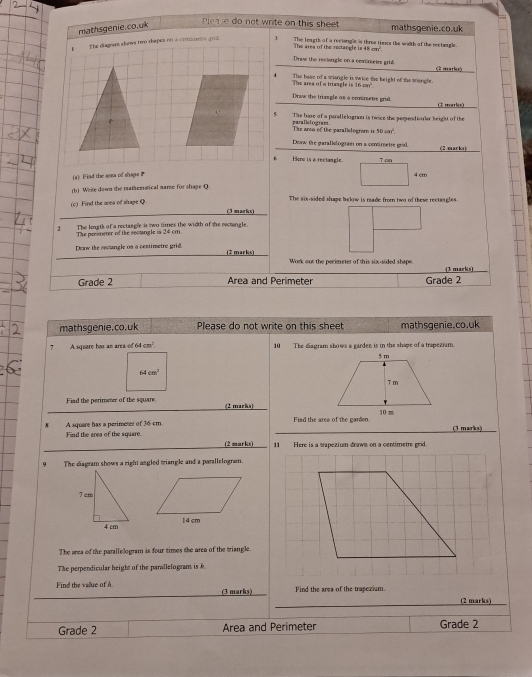 mathsgenie.co.uk
Please do not write on this sheet mathsgenie.co.uk
,  The diagan shows two thapes on a comanete grd 1 The leugth of a rectangle is three tiess the wiith of the rectangle.
The area of the rectar cis48cm^2
Draw the reetengle on a comretrs grid (2 maries)
The area of a triangle is 16 car' The base of a sriangle is swice the height of the triangle.
Draw the triangle os a cmarebe grid (3 marks)
The base of a parallelogram is twice the pemendioular keight of the
The aron of the parallologram is parallelogram 50cm^2
Dow the garallslogram on a cntimetre grid. (2 marks)
6 Hon is a rectangle. 7 cn
(a) Find the asea of shape P 4 cm
(b) Write down the mathematical name for shape Q
(c) Find the area of shape Q The six-sided shape below is made from two of these rectangles.
(3 marks)
2 The lengts of a rectangle is two times the width of the recsngle
The penimeter of the socngle in 24cm n
Deaw the cootngle on a centimetre grid. (2 marks)
Woerk our the perimeter of this six-sided shape (3 marks)
Grade 2 Area and Perimeter Grade 2
mathsgenie.co.uk Please do not write on this sheet mathsgenie.co.uk
7 A square has an area of 64 cm². 10 The diagram shows a garden is in the shape of a trapezium.
5m
64cm^2
7 m
Fiad the perimeter of the square (2 marks)
10 m
8 A square has a perimeter of 36 cm. Fisd the area of the garden. (3 marks)
Find the area of the square. (2 marks) 11 Here is a trapezium draws on a centimetre grid.
9 The diagram shows a right angled triangle and a parallelogram.
The arsa of the parallelogram is four times the area of the triangle.
The perpendicular height of the parallelogram is 
Find the value of h (3 marks) Find the area of the trapexium.
(2 marks)
Grade 2 Area and Perimeter Grade 2