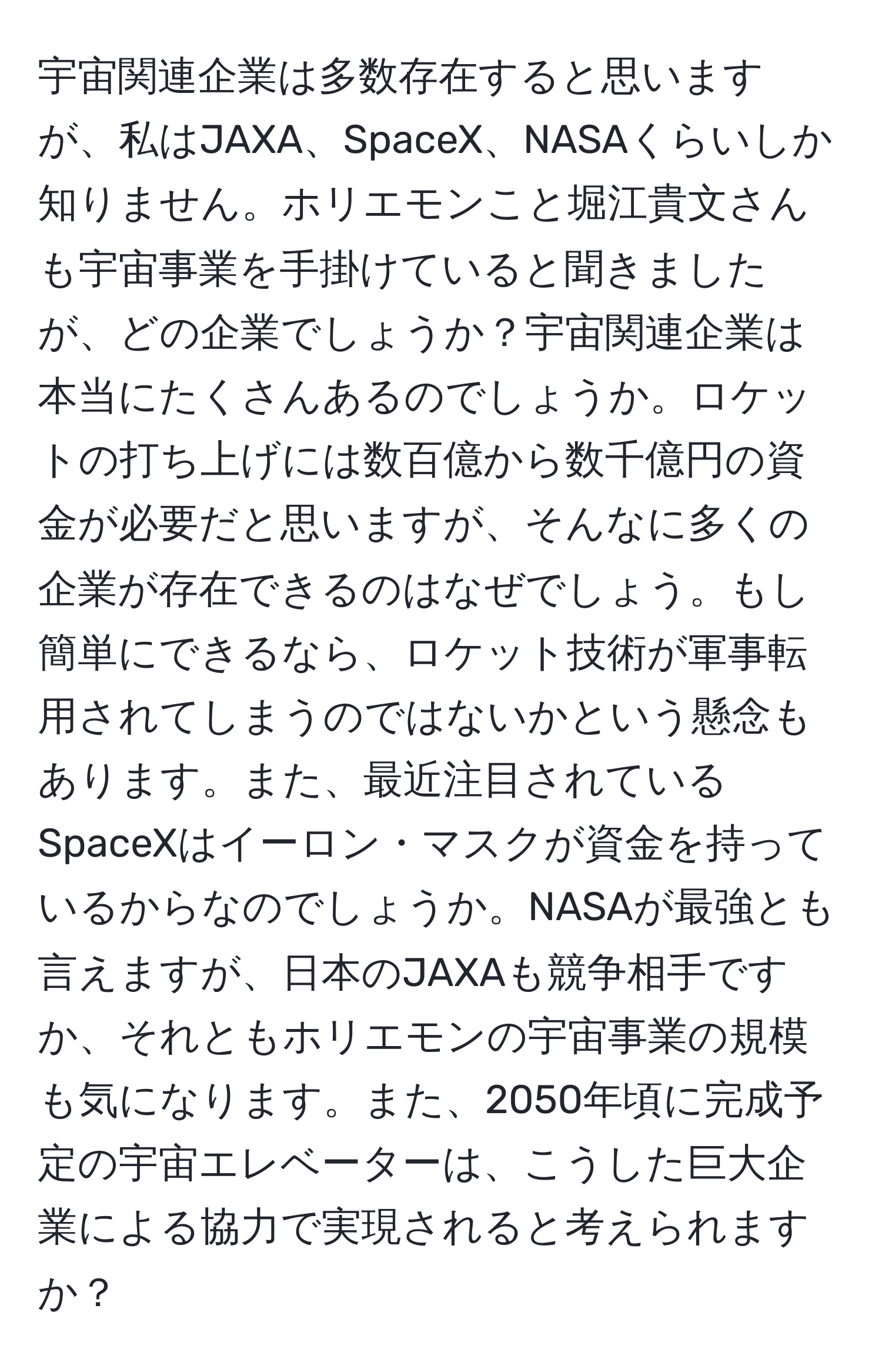 宇宙関連企業は多数存在すると思いますが、私はJAXA、SpaceX、NASAくらいしか知りません。ホリエモンこと堀江貴文さんも宇宙事業を手掛けていると聞きましたが、どの企業でしょうか？宇宙関連企業は本当にたくさんあるのでしょうか。ロケットの打ち上げには数百億から数千億円の資金が必要だと思いますが、そんなに多くの企業が存在できるのはなぜでしょう。もし簡単にできるなら、ロケット技術が軍事転用されてしまうのではないかという懸念もあります。また、最近注目されているSpaceXはイーロン・マスクが資金を持っているからなのでしょうか。NASAが最強とも言えますが、日本のJAXAも競争相手ですか、それともホリエモンの宇宙事業の規模も気になります。また、2050年頃に完成予定の宇宙エレベーターは、こうした巨大企業による協力で実現されると考えられますか？