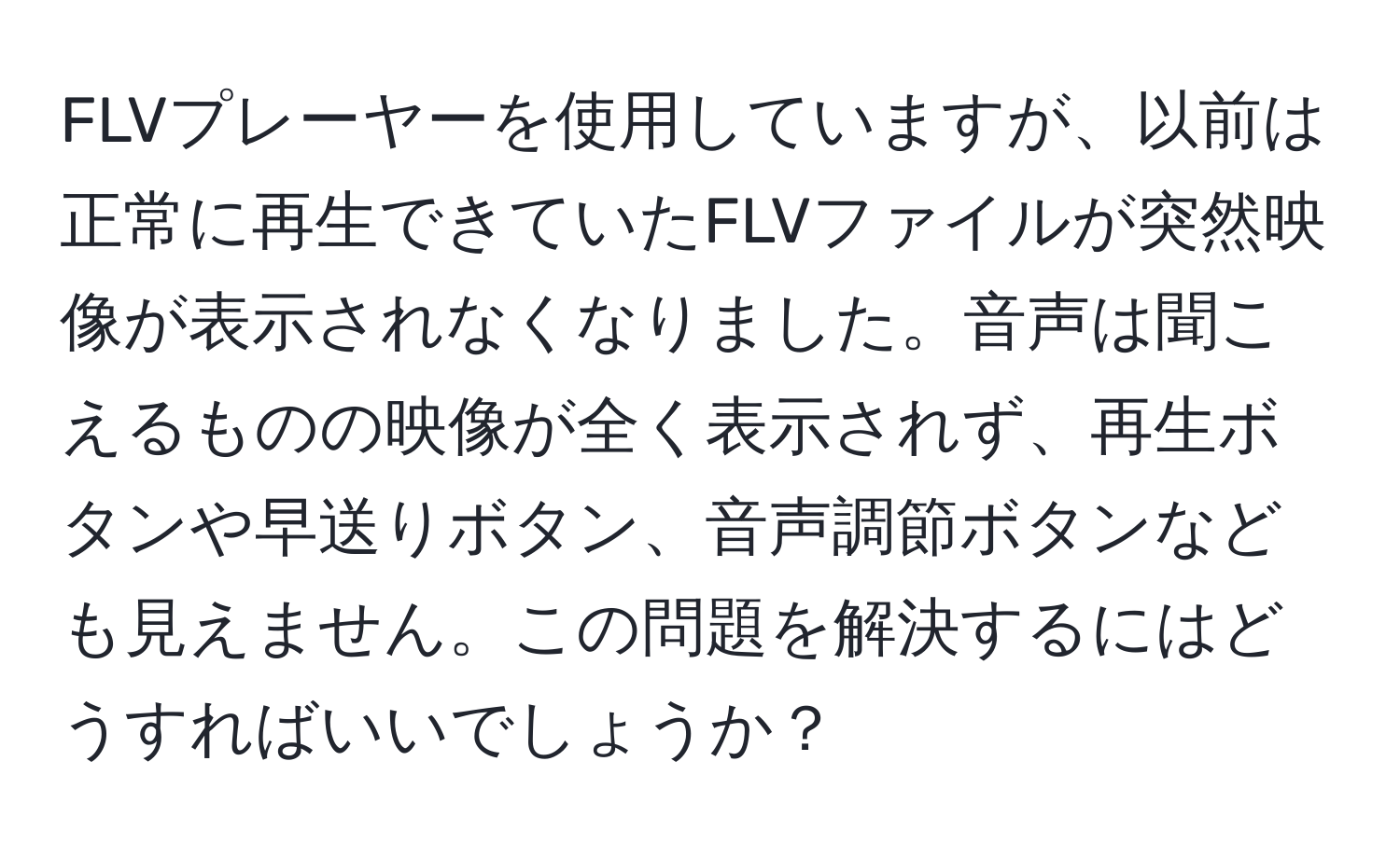 FLVプレーヤーを使用していますが、以前は正常に再生できていたFLVファイルが突然映像が表示されなくなりました。音声は聞こえるものの映像が全く表示されず、再生ボタンや早送りボタン、音声調節ボタンなども見えません。この問題を解決するにはどうすればいいでしょうか？