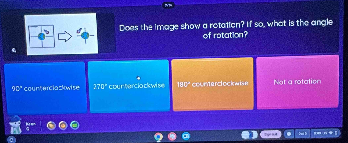 7/14
Does the image show a rotation? If so, what is the angle
of rotation?
90° counterclockwise 270° counterclockwise 180° counterclockwise Not a rotation
Sign out Oct 3 8:09 US