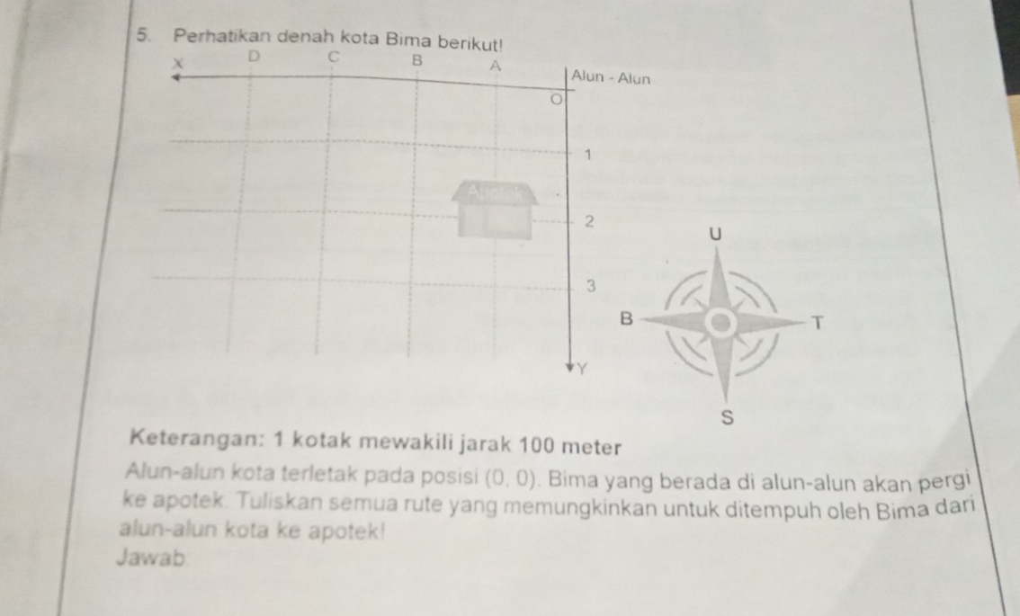 Perhatikan denah kota Bima berikut!
D C B A Alun - Alun
o
1
2
U
3
B 
T
Y
S 
Keterangan: 1 kotak mewakili jarak 100 meter
Alun-alun kota terletak pada posisi (0,0). Bima yang berada di alun-alun akan pergi 
ke apotek. Tuliskan semua rute yang memungkinkan untuk ditempuh oleh Bima dari 
alun-alun kota ke apotek! 
Jawab