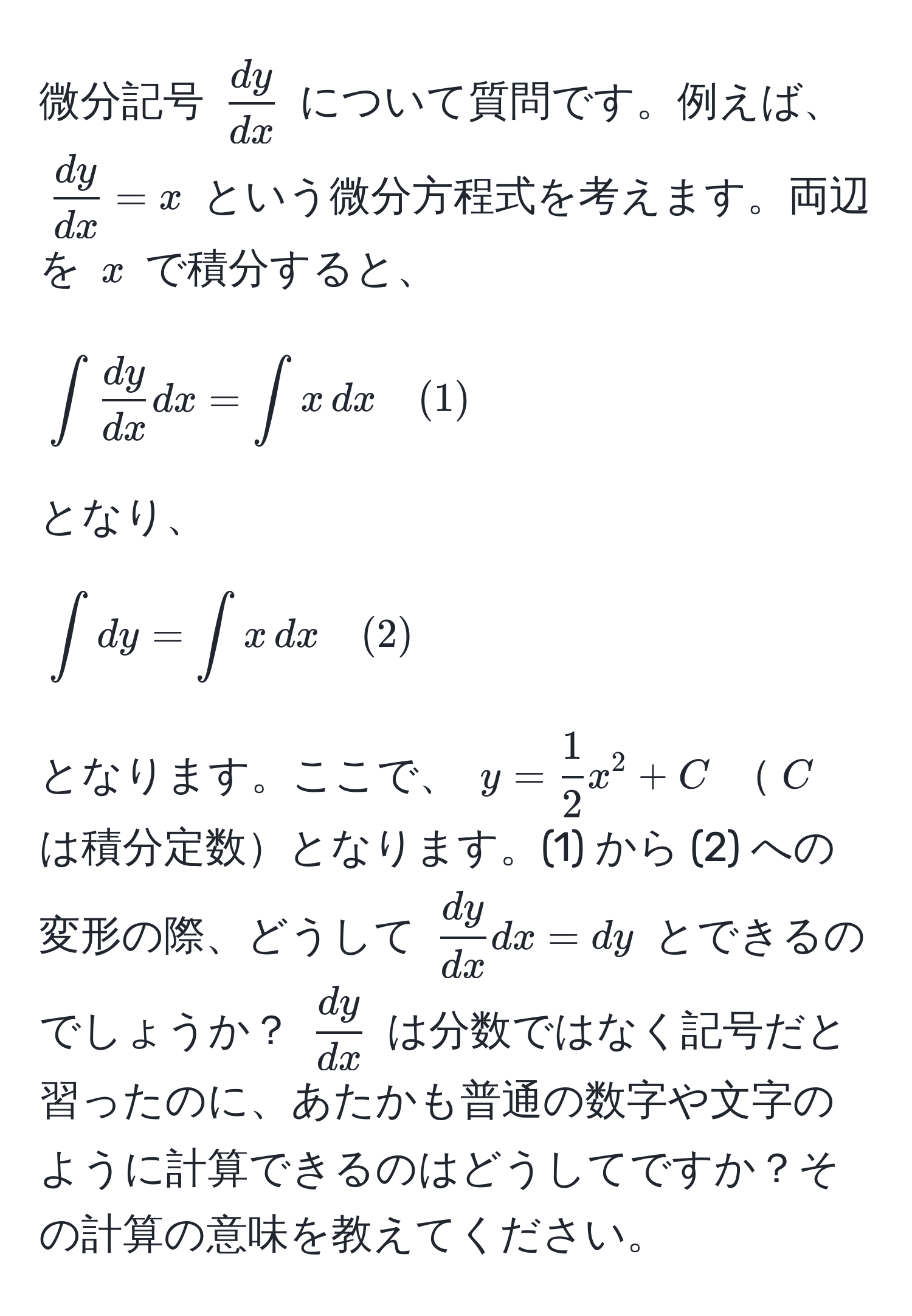 微分記号 $ dy/dx $ について質問です。例えば、 $ dy/dx  = x$ という微分方程式を考えます。両辺を $x$ で積分すると、 [∈t  dy/dx  dx = ∈t x , dx quad (1)] となり、 [∈t dy = ∈t x , dx quad (2)] となります。ここで、 $y =  1/2 x^(2 + C$ $C$ は積分定数となります。(1) から (2) への変形の際、どうして $fracdy)dx dx = dy$ とできるのでしょうか？ $ dy/dx $ は分数ではなく記号だと習ったのに、あたかも普通の数字や文字のように計算できるのはどうしてですか？その計算の意味を教えてください。