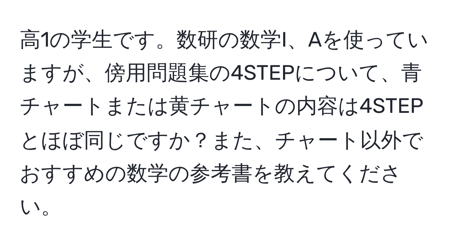 高1の学生です。数研の数学I、Aを使っていますが、傍用問題集の4STEPについて、青チャートまたは黄チャートの内容は4STEPとほぼ同じですか？また、チャート以外でおすすめの数学の参考書を教えてください。