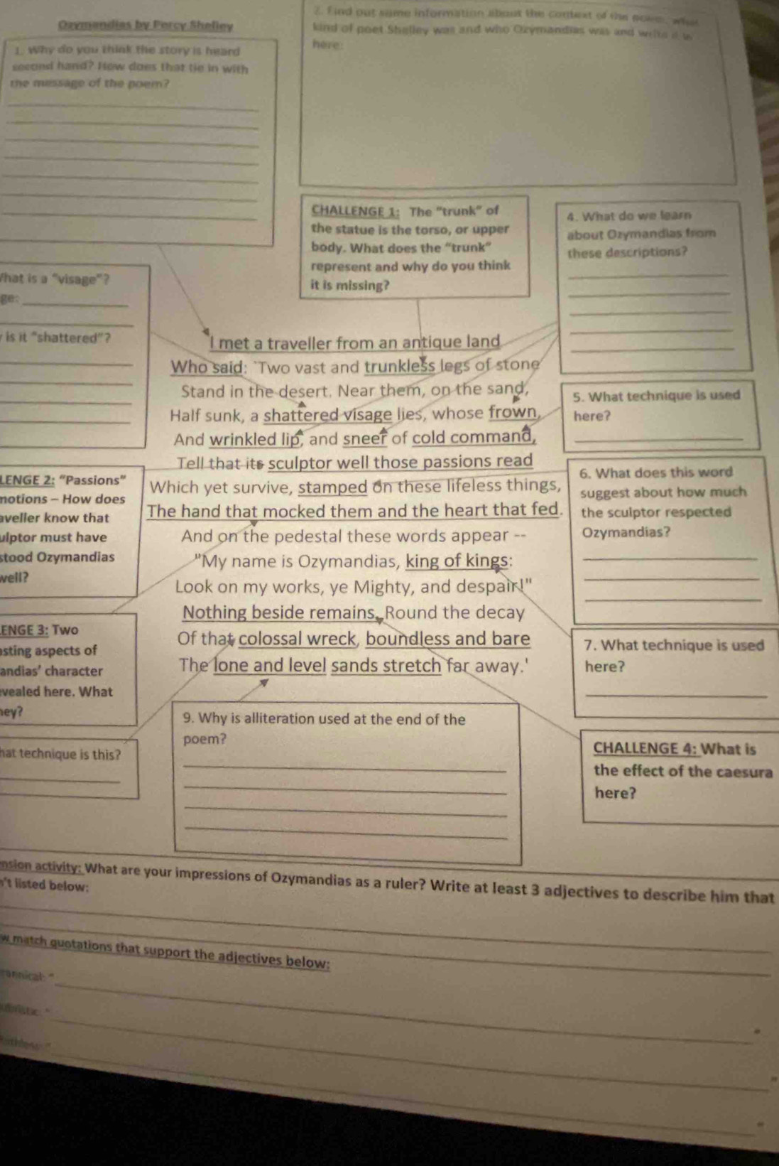ind out sume information about the context of the noum, wha
Ozymandias by Porcy Sheliey kind of poet Shelley was and who Ozymandias was and welte i w
1. Why do you think the story is heard
here:
second hand? How does that tie in with
the missage of the poem?
_
_
_
_
_
_
_CHALLENGE 1: The "trunk" of 4. What do we learn
the statue is the torso, or upper about Ozymandias from
body. What does the “trunk”
these descriptions?
_
represent and why do you think
_
What is a “visage”? it is missing?
_
ge:_
_
is it “shattered”?
I met a traveller from an antique land_
_
_
_Who said: `Two vast and trunkless legs of stone
_Stand in the desert. Near them, on the sand, 5. What technique is used
_Half sunk, a shattered visage lies, whose frown, here?
And wrinkled lip, and sneer of cold command,_
Tell that its sculptor well those passions read 6. What does this word
LENGE 2: “Passions” Which yet survive, stamped on these lifeless things,
notions - How does suggest about how much
veller know that The hand that mocked them and the heart that fed. the sculptor respected
ulptor must have And on the pedestal these words appear -- Ozymandias?
stood Ozymandias "My name is Ozymandias, king of kings:
_
well?
_
_
Look on my works, ye Mighty, and despair!"
Nothing beside remains, Round the decay
ENGE 3: Two
asting aspects of
Of that colossal wreck, boundless and bare 7. What technique is used
andias' character The lone and level sands stretch far away.' here?
vealed here. What
_
hey? 9. Why is alliteration used at the end of the
_
poem? CHALLENGE 4: What is
hat technique is this?
_
the effect of the caesura
_
_
here?
_
nsion activity: What are your impressions of Ozymandias as a ruler? Write at least 3 adjectives to describe him that
nt isted below 
_
w match quotations that support the adjectives below:_
_
annical: "
_
u mstic."
_
ihe