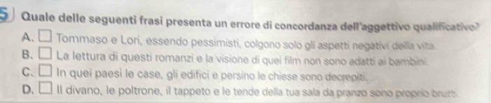 Quale delle seguenti frasi presenta un errore di concordanza dell'aggettivo qualificativo
A、 □ Tommaso e Lori, essendo pessimisti, colgono solo gli aspetti negativi della vita.
B. □ La lettura di questi romanzi e la visione di quei film non sono adatti ai bambini.
C. □ In quei paesi le case, gli edifici e persino le chiese sono decrepiti.
D. □ ll divano, le poltrone, il tappeto e le tende della tua sala da pranzo sono proprio brutt