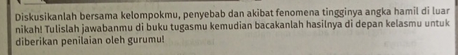 Diskusikanlah bersama kelompokmu, penyebab dan akibat fenomena tingginya angka hamil di luar 
nikah! Tulislah jawabanmu di buku tugasmu kemudian bacakanlah hasilnya di depan kelasmu untuk 
diberikan penilaian oleh gurumu!