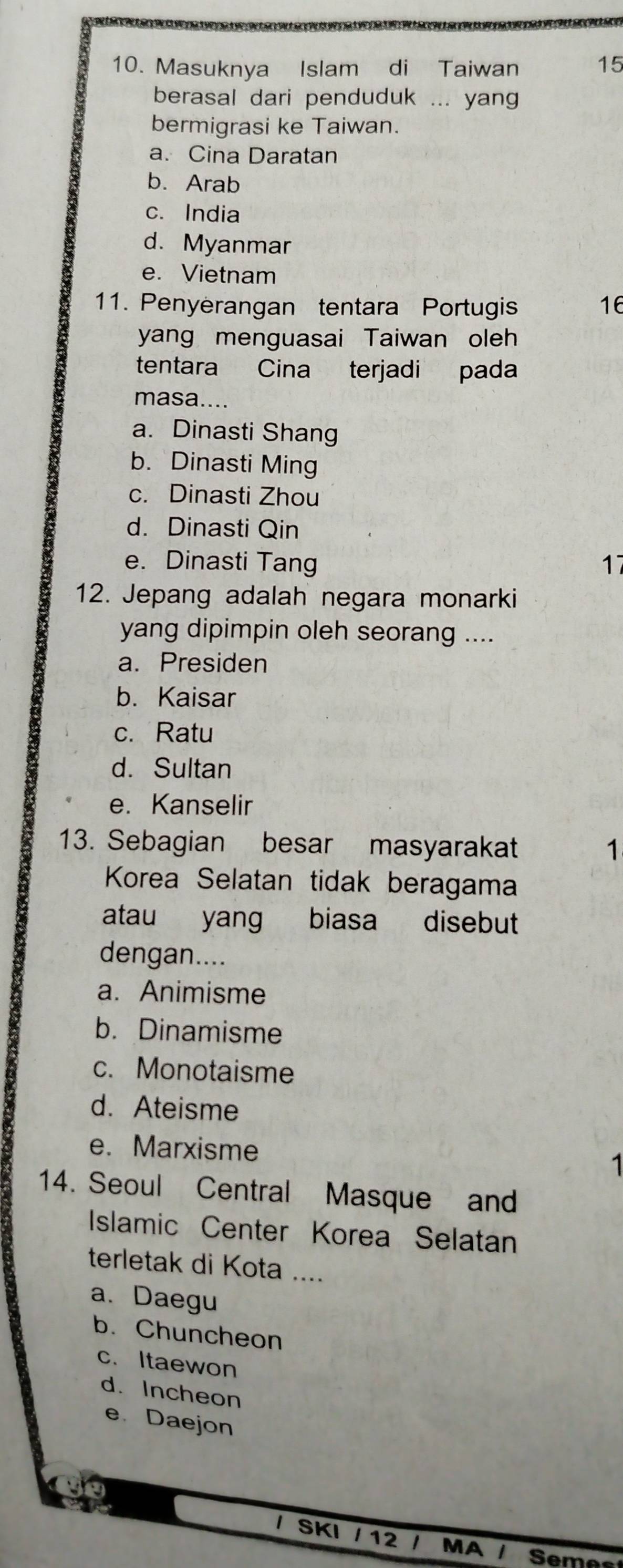 Masuknya Islam di Taiwan 15
berasal dari penduduk ... yang
bermigrasi ke Taiwan.
a. Cina Daratan
b. Arab
c. India
d. Myanmar
e.Vietnam
11. Penyerangan tentara Portugis 16
yang menguasai Taiwan oleh
tentara Cina terjadi pada
masa....
a. Dinasti Shang
b. Dinasti Ming
c. Dinasti Zhou
d. Dinasti Qin
e. Dinasti Tang 17
12. Jepang adalah negara monarki
yang dipimpin oleh seorang ....
a. Presiden
b. Kaisar
c. Ratu
d. Sultan
e. Kanselir
13. Sebagian besar masyarakat 1
Korea Selatan tidak beragama
atau yang biasa disebut
dengan....
a. Animisme
b. Dinamisme
c. Monotaisme
d. Ateisme
e. Marxisme
1
14. Seoul Central Masque and
Islamic Center Korea Selatan
terletak di Kota ....
a. Daegu
b. Chuncheon
c. Itaewon
d. Incheon
e Daejon
/ SKI / 12 / MA / Seme