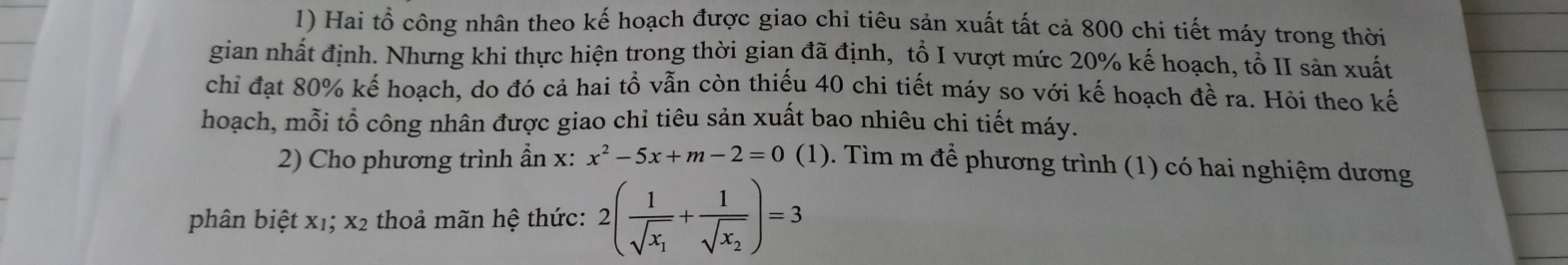 Hai tổ công nhân theo kế hoạch được giao chỉ tiêu sản xuất tất cả 800 chi tiết máy trong thời 
gian nhất định. Nhưng khi thực hiện trong thời gian đã định, tổ I vượt mức 20% kế hoạch, tổ II sản xuất 
chỉ đạt 80% kế hoạch, do đó cả hai tổ vẫn còn thiếu 40 chi tiết máy so với kế hoạch đề ra. Hỏi theo kế 
hoạch, mỗi tổ công nhân được giao chỉ tiêu sản xuất bao nhiêu chi tiết máy. 
2) Cho phương trình ẩn x : x^2-5x+m-2=0 (1). Tìm m để phương trình (1) có hai nghiệm dương 
phân biệt x1; x2 thoả mãn hệ thức: 2(frac 1sqrt(x_1)+frac 1sqrt(x_2))=3