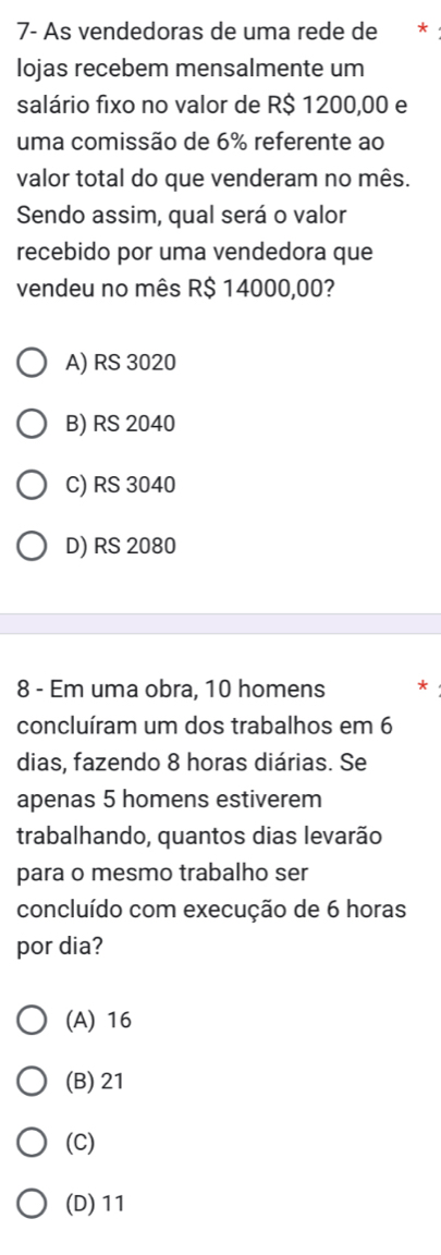 7- As vendedoras de uma rede de *
lojas recebem mensalmente um
salário fixo no valor de R$ 1200,00 e
uma comissão de 6% referente ao
valor total do que venderam no mês.
Sendo assim, qual será o valor
recebido por uma vendedora que
vendeu no mês R$ 14000,00?
A) RS 3020
B) RS 2040
C) RS 3040
D) RS 2080
8 - Em uma obra, 10 homens
concluíram um dos trabalhos em 6
dias, fazendo 8 horas diárias. Se
apenas 5 homens estiverem
trabalhando, quantos dias levarão
para o mesmo trabalho ser
concluído com execução de 6 horas
por dia?
(A) 16
(B) 21
(C)
(D) 11