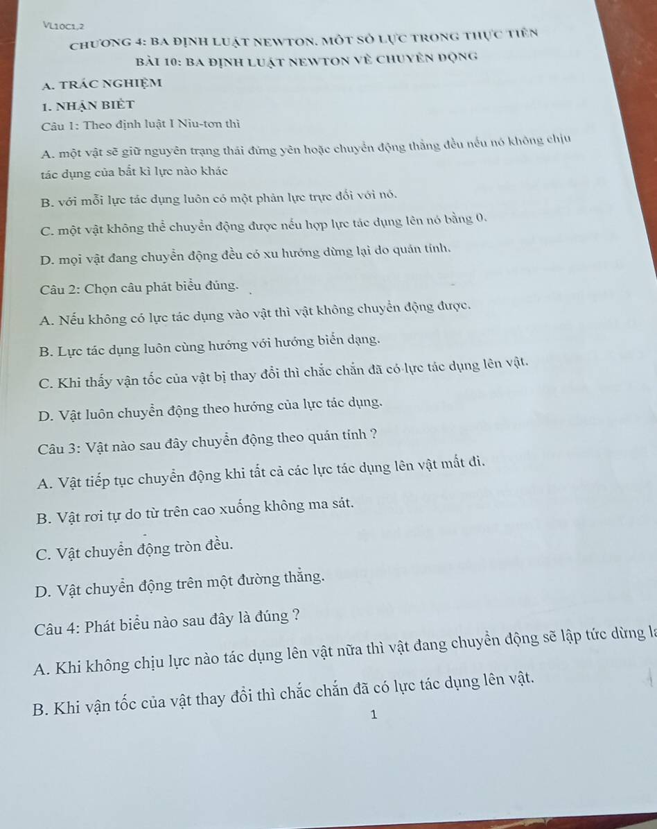 VL10C1,2
chương 4: ba định luật newton. một số lực trong thực tiên
bài 10: Ba định luật neWtOn về chuyên động
a. tráC nghiệm
1. nhận BIÉT
Câu 1: Theo định luật I Niu-tơn thì
A. một vật sẽ giữ nguyên trạng thái đứng yên hoặc chuyển động thắng đều nếu nó không chịu
tác dụng của bắt kì lực nào khác
B. với mỗi lực tác dụng luôn có một phản lực trực đối với nó.
C. một vật không thể chuyển động được nếu hợp lực tác dụng lên nó bằng 0.
D. mọi vật đang chuyển động đều có xu hướng dừng lại do quán tính.
Câu 2: Chọn câu phát biểu đúng.
A. Nếu không có lực tác dụng vào vật thì vật không chuyển động được.
B. Lực tác dụng luôn cùng hướng với hướng biển dạng.
C. Khi thấy vận tốc của vật bị thay đổi thì chắc chắn đã có lực tác dụng lên vật.
D. Vật luôn chuyển động theo hướng của lực tác dụng.
Câu 3: Vật nào sau đây chuyển động theo quán tính ?
A. Vật tiếp tục chuyển động khi tất cả các lực tác dụng lên vật mất đi.
B. Vật rơi tự do từ trên cao xuống không ma sát.
C. Vật chuyển động tròn đều.
D. Vật chuyển động trên một đường thẳng.
Câu 4: Phát biểu nào sau đây là đúng ?
A. Khi không chịu lực nào tác dụng lên vật nữa thì vật đang chuyền động sẽ lập tức dừng là
B. Khi vận tốc của vật thay đổi thì chắc chắn đã có lực tác dụng lên vật.
1