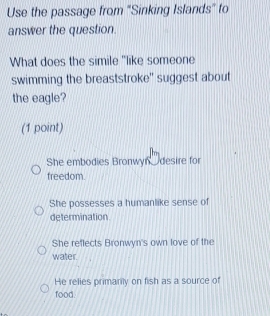 Use the passage from "Sinking Islands" to
answer the question.
What does the simile "like someone
swimming the breaststroke" suggest about
the eagle?
(1 point)
She embodies Bronwyn, desire for
freedom.
She possesses a humanlike sense of
determination
She reflects Bronwyn's own love of the
water.
He relies primarily on fish as a source of
food.