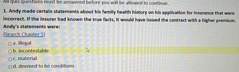 All quiz questions must be answered before you will be allowed to continue.
1. Andy made certain statements about his family health history on his application for insurance that were
incorrect. If the insurer had known the true facts, it would have issued the contract with a higher premium.
Andy's statements were:
(Search Chapter 5)
a. illegal
b. incontestable
c. material
d. deemed to be conditions