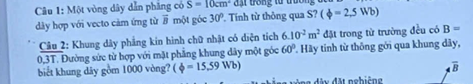 Một vòng dây dẫn phăng có S=10cm^2 đạt trong tử trường 
dày hợp với vecto cảm ứng từ vector B một góc 30° Tính từ thông qua S? (phi =2,5Wb)
Câu 2: Khung dây phẳng kin hình chữ nhật có diện tích 6.10^(-2)m^2 đặt trong từ trường đều có B=
0,3T. Đường sức từ hợp với mặt phẳng khung dây một góc 60° * Hãy tinh từ thông gới qua khung dây, 
biết khung dãy gồm 1000 vòng? (phi =15,59Wb)
overline B
ng dà y đặt nghiệng