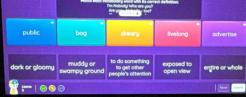 Match each vocabulary word with its correct definition:
I'm Nobody! Who are you?
- too?
Are yo J
public bog dreary livelong advertise
muddy or to do something exposed to
dark or gloomy swampy ground
to get other
people's attention open view entire or whole
Lizette Reset Submit
s