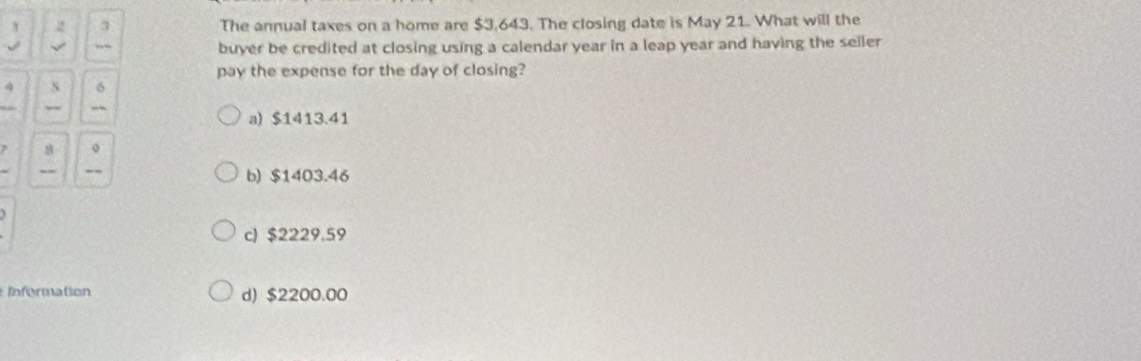 2 3 The annual taxes on a home are $3,643. The closing date is May 21. What will the
√ ,,, buyer be credited at closing using a calendar year in a leap year and having the seller
pay the expense for the day of closing?
à s σ
a) $1413.41
8 。
.
b) $1403.46
c) $2229.59
Information d) $2200.00