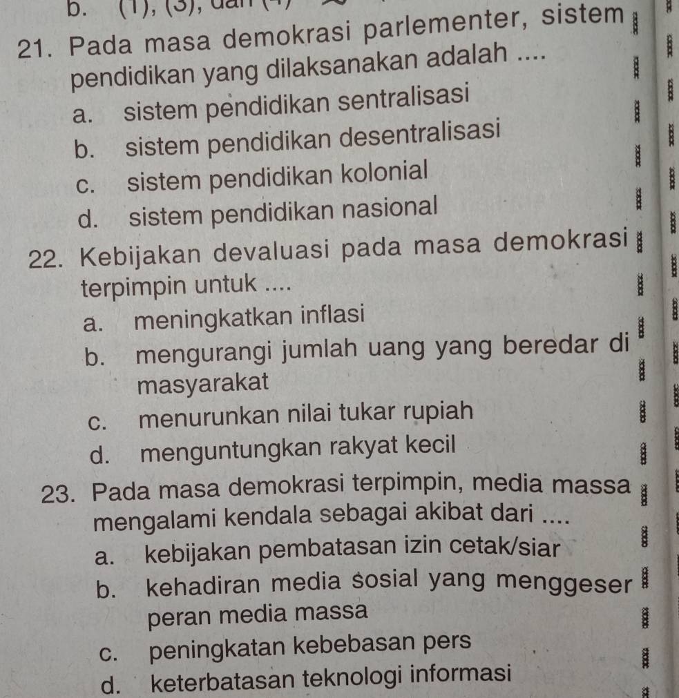 b. (1), (3), dan B
21. Pada masa demokrasi parlementer, sistem 
: 
pendidikan yang dilaksanakan adalah ....
a. sistem pendidikan sentralisasi
:
b. sistem pendidikan desentralisasi
c. sistem pendidikan kolonial
d. sistem pendidikan nasional :
22. Kebijakan devaluasi pada masa demokrasi
8
terpimpin untuk ....
B
a. meningkatkan inflasi
b. mengurangi jumlah uang yang beredar di :
.
masyarakat
8
c. menurunkan nilai tukar rupiah
d. menguntungkan rakyat kecil
8
23. Pada masa demokrasi terpimpin, media massa 8
mengalami kendala sebagai akibat dari ....
a. kebijakan pembatasan izin cetak/siar
B
7
b. kehadiran media sosial yang menggeser 8
peran media massa
c. peningkatan kebebasan pers
d. keterbatasan teknologi informasi
a