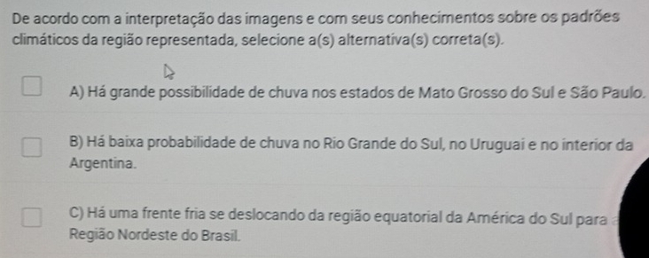 De acordo com a interpretação das imagens e com seus conhecimentos sobre os padrões
climáticos da região representada, selecione a(s) alternativa(s) correta(s).
A) Há grande possibilidade de chuva nos estados de Mato Grosso do Sul e São Paulo.
B) Há baixa probabilidade de chuva no Rio Grande do Sul, no Uruguai e no interior da
Argentina.
C) Há uma frente fria se deslocando da região equatorial da América do Sul para 
Região Nordeste do Brasil.